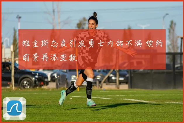 维金斯态度引发勇士内部不满 续约前景再添变数