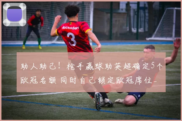 助人助己！枪手赢球助英超确定5个欧冠名额 同时自己锁定欧冠席位_比赛_阿森纳_胜利