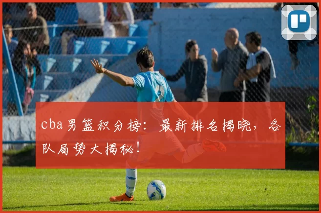 cba男篮积分榜:最新排名揭晓,各队局势大揭秘!