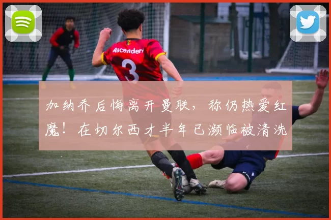 加纳乔后悔离开曼联，称仍热爱红魔！在切尔西才半年已濒临被清洗