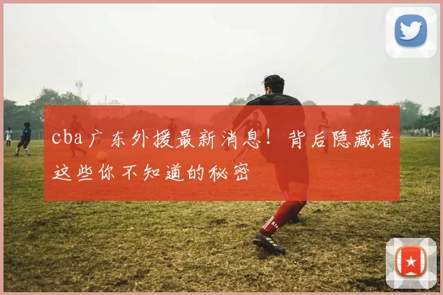 cba广东外援最新消息！背后隐藏着这些你不知道的秘密