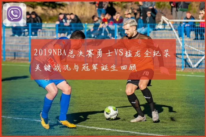 2019NBA总决赛勇士VS猛龙全纪录 关键战况与冠军诞生回顾