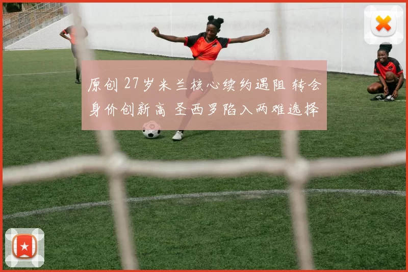 原创 27岁米兰核心续约遇阻 转会身价创新高 圣西罗陷入两难选择