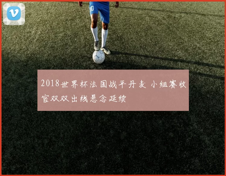 2018世界杯法国战平丹麦 小组赛收官双双出线悬念延续