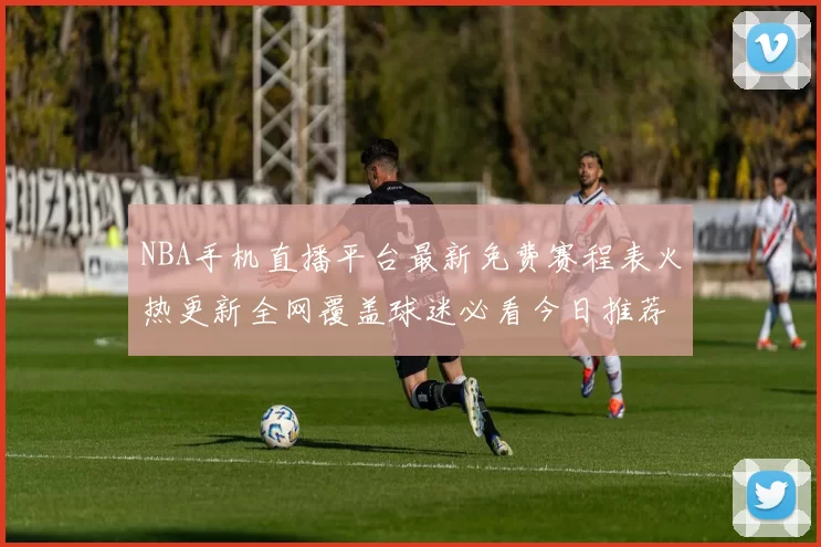 NBA手机直播平台最新免费赛程表火热更新全网覆盖球迷必看今日推荐
