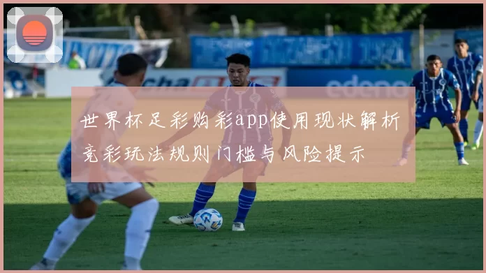 世界杯足彩购彩app使用现状解析 竞彩玩法规则门槛与风险提示