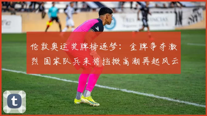 伦敦奥运奖牌榜逐梦：金牌争夺激烈 国家队兵来将挡掀高潮再起风云