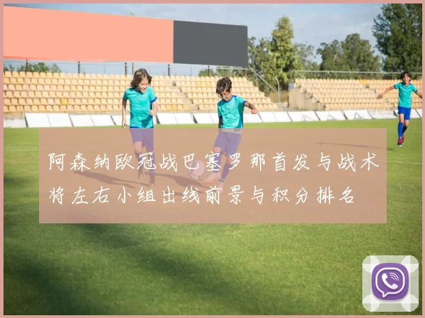 阿森纳欧冠战巴塞罗那首发与战术将左右小组出线前景与积分排名