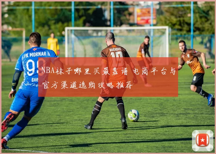 NBA袜子哪里买最靠谱 电商平台与官方渠道选购攻略推荐