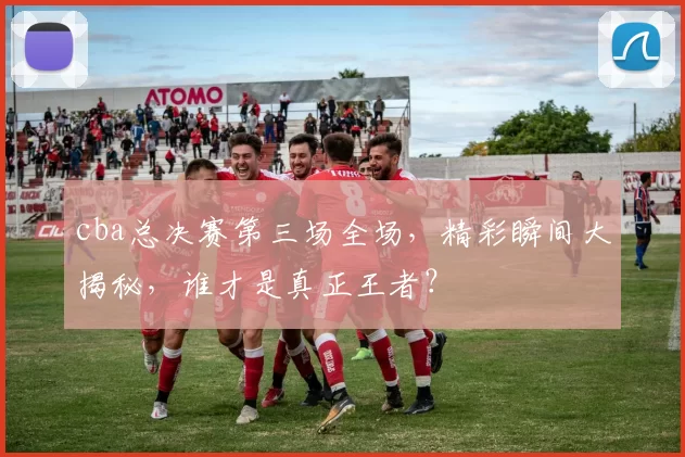 cba总决赛第三场全场，精彩瞬间大揭秘，谁才是真正王者？