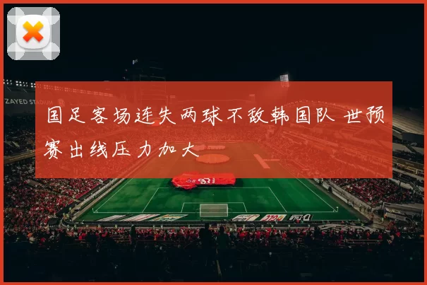 国足客场连失两球不敌韩国队 世预赛出线压力加大