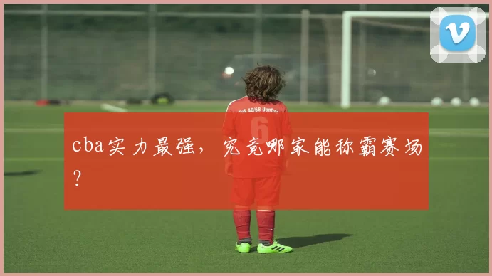 cba实力最强，究竟哪家能称霸赛场？