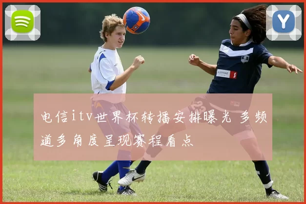 电信itv世界杯转播安排曝光 多频道多角度呈现赛程看点