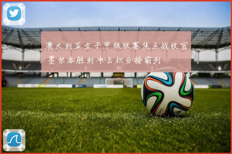 澳大利亚女子甲级联赛焦点战收官 墨尔本胜利冲击积分榜前列