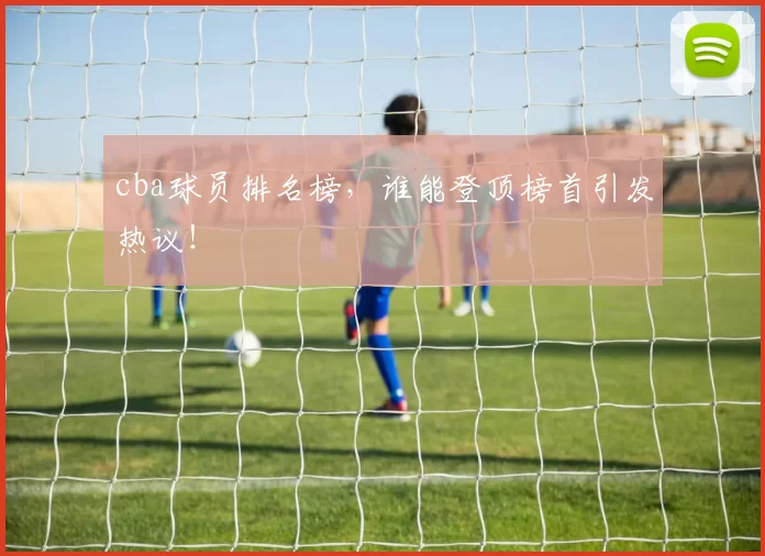 cba球员排名榜,谁能登顶榜首引发热议!