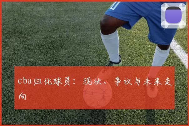 cba归化球员：现状、争议与未来走向