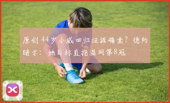 原创 44岁小威回归证据确凿？德约暗示：她目标直指温网第8冠