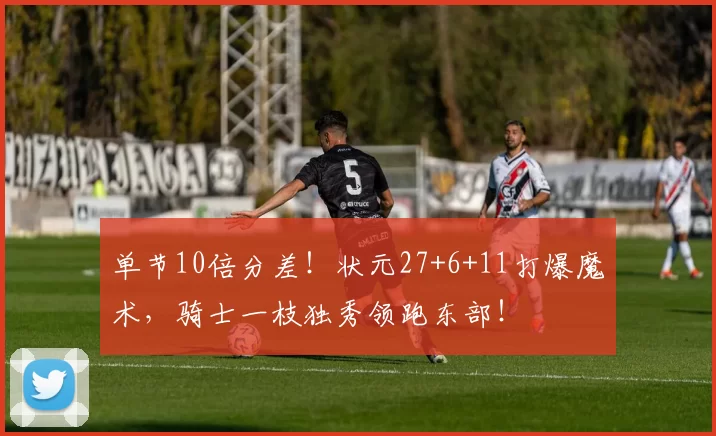 单节10倍分差！状元27+6+11打爆魔术，骑士一枝独秀领跑东部！