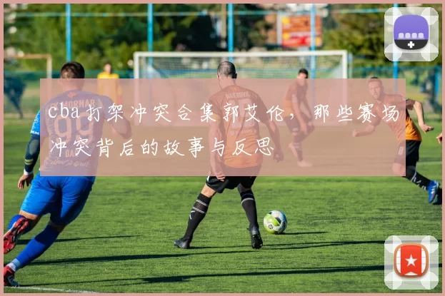cba打架冲突合集郭艾伦，那些赛场冲突背后的故事与反思